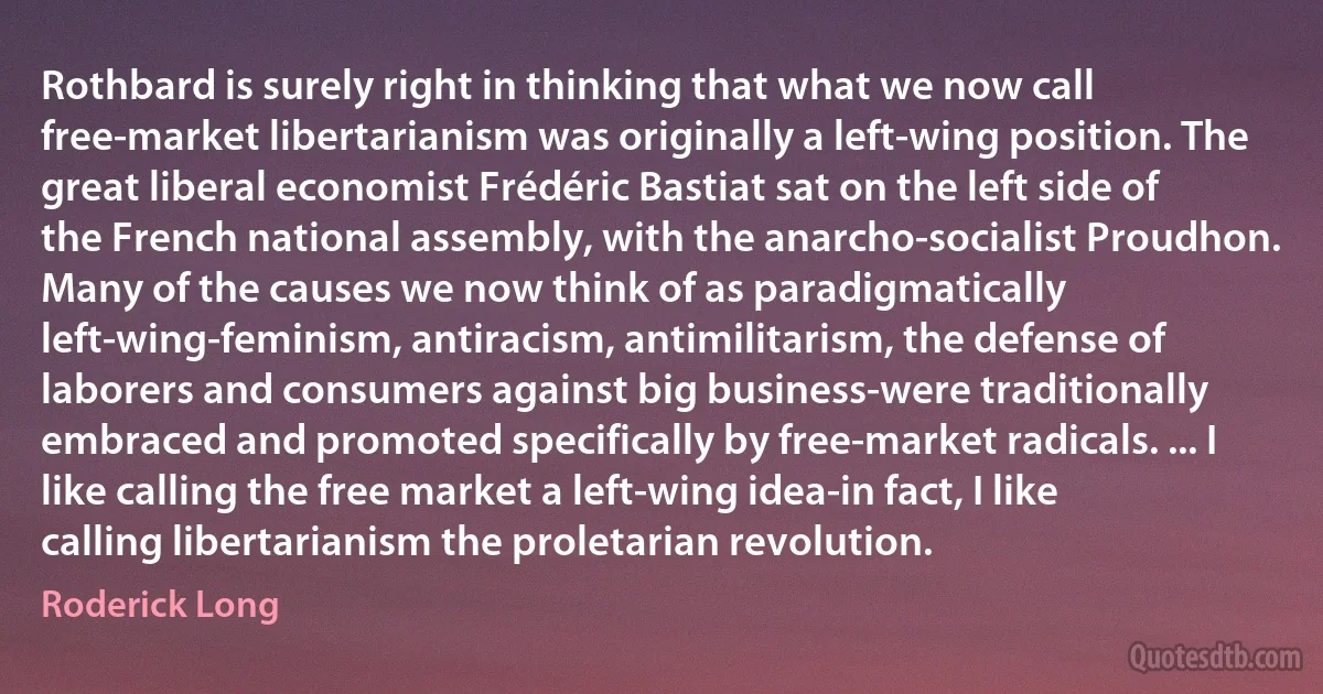 Rothbard is surely right in thinking that what we now call free-market libertarianism was originally a left-wing position. The great liberal economist Frédéric Bastiat sat on the left side of the French national assembly, with the anarcho-socialist Proudhon. Many of the causes we now think of as paradigmatically left-wing-feminism, antiracism, antimilitarism, the defense of laborers and consumers against big business-were traditionally embraced and promoted specifically by free-market radicals. ... I like calling the free market a left-wing idea-in fact, I like calling libertarianism the proletarian revolution. (Roderick Long)