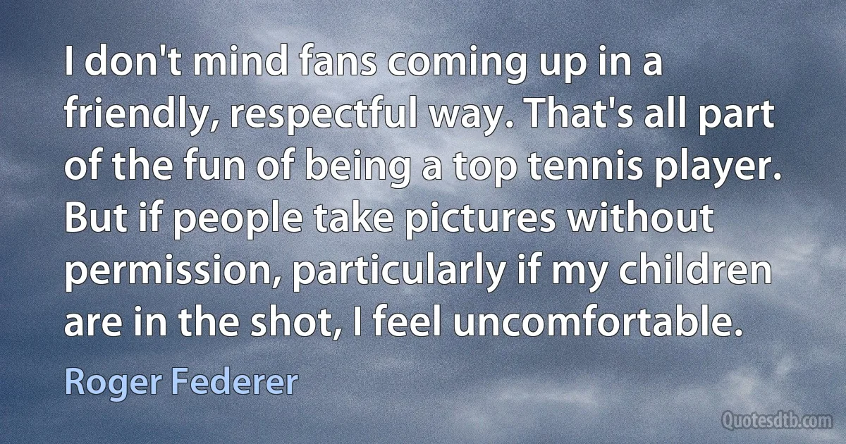 I don't mind fans coming up in a friendly, respectful way. That's all part of the fun of being a top tennis player. But if people take pictures without permission, particularly if my children are in the shot, I feel uncomfortable. (Roger Federer)