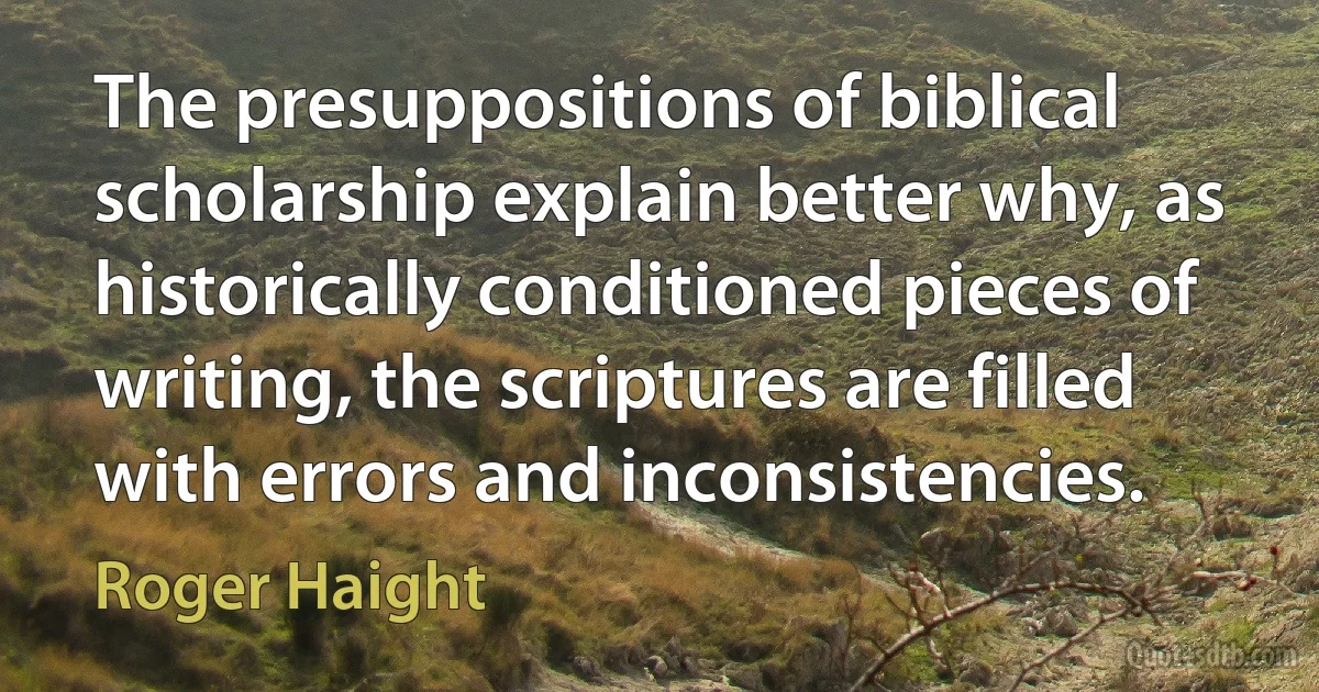 The presuppositions of biblical scholarship explain better why, as historically conditioned pieces of writing, the scriptures are filled with errors and inconsistencies. (Roger Haight)