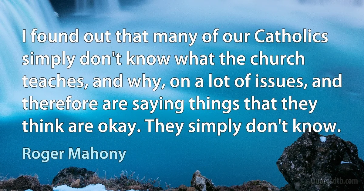 I found out that many of our Catholics simply don't know what the church teaches, and why, on a lot of issues, and therefore are saying things that they think are okay. They simply don't know. (Roger Mahony)