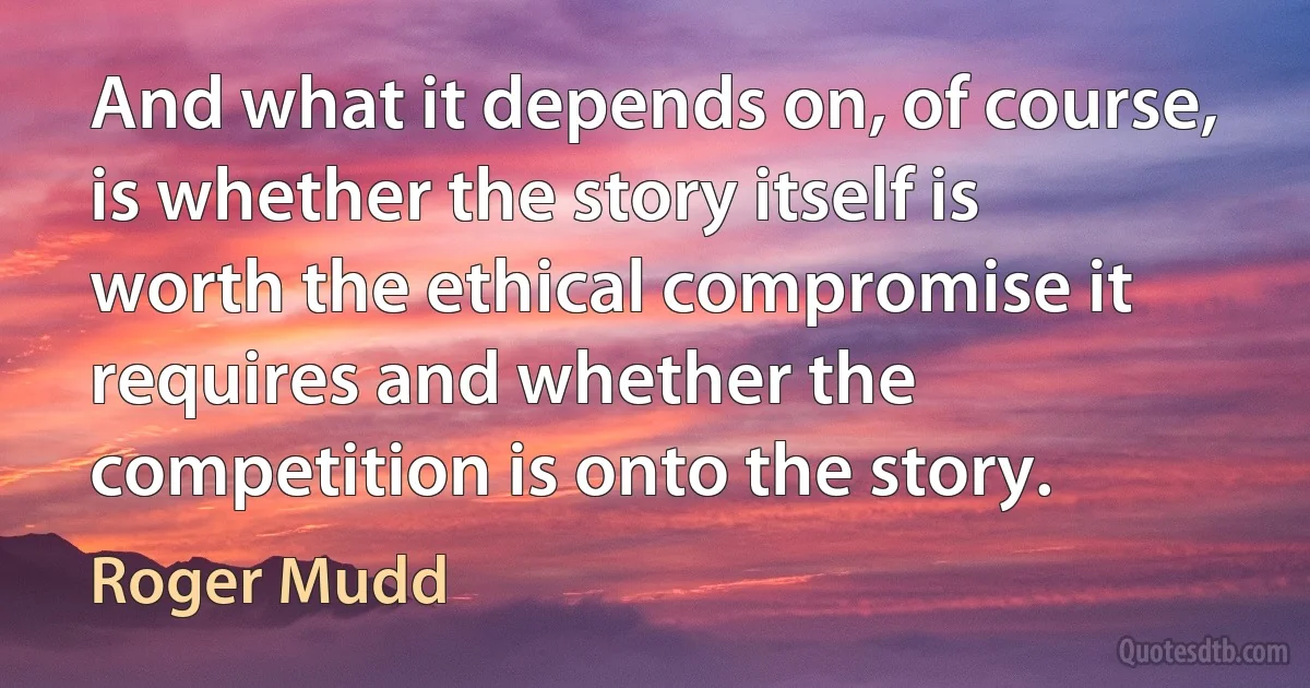 And what it depends on, of course, is whether the story itself is worth the ethical compromise it requires and whether the competition is onto the story. (Roger Mudd)