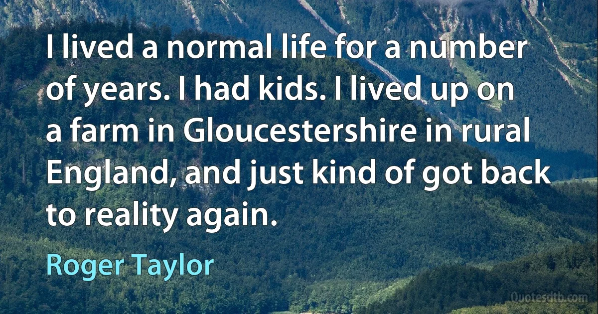 I lived a normal life for a number of years. I had kids. I lived up on a farm in Gloucestershire in rural England, and just kind of got back to reality again. (Roger Taylor)