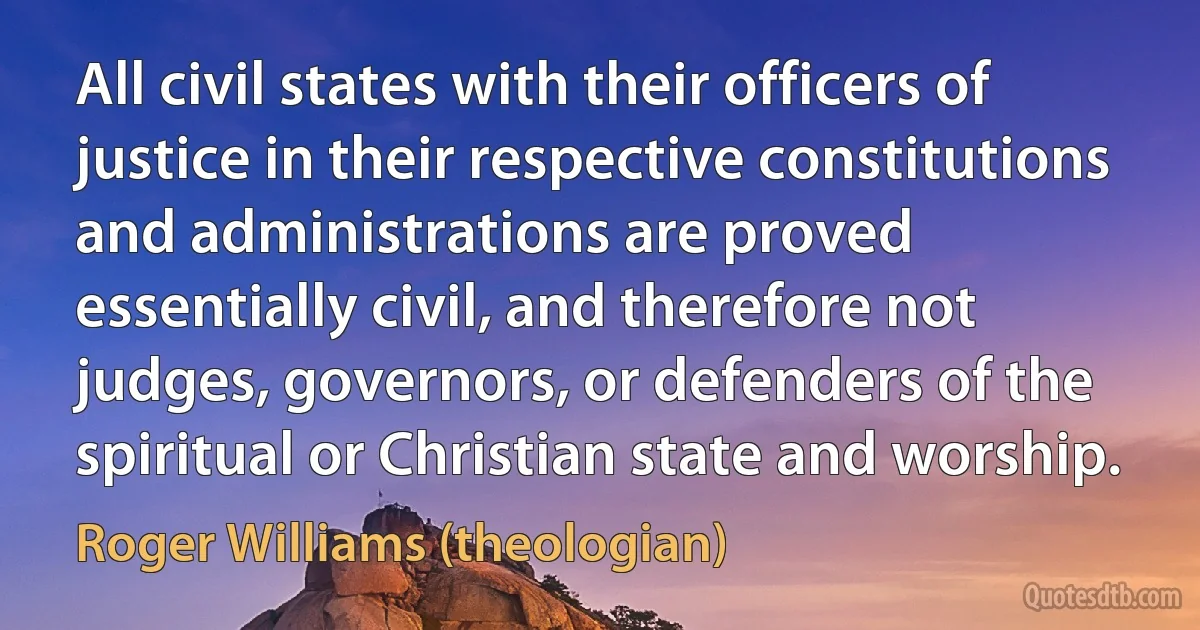 All civil states with their officers of justice in their respective constitutions and administrations are proved essentially civil, and therefore not judges, governors, or defenders of the spiritual or Christian state and worship. (Roger Williams (theologian))