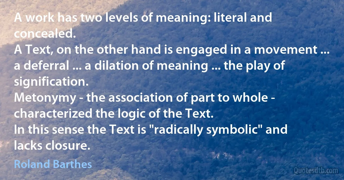 A work has two levels of meaning: literal and concealed.
A Text, on the other hand is engaged in a movement ... a deferral ... a dilation of meaning ... the play of signification.
Metonymy - the association of part to whole - characterized the logic of the Text.
In this sense the Text is "radically symbolic" and lacks closure. (Roland Barthes)