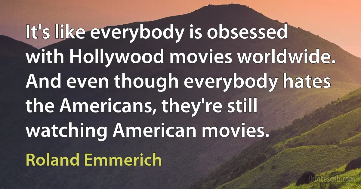 It's like everybody is obsessed with Hollywood movies worldwide. And even though everybody hates the Americans, they're still watching American movies. (Roland Emmerich)