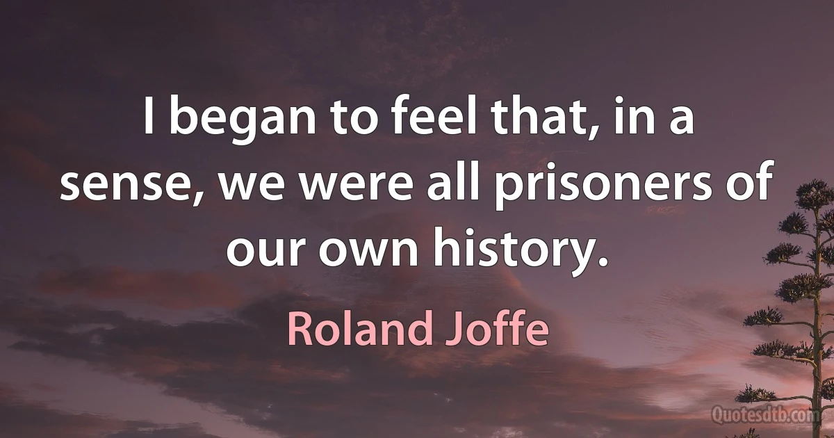 I began to feel that, in a sense, we were all prisoners of our own history. (Roland Joffe)