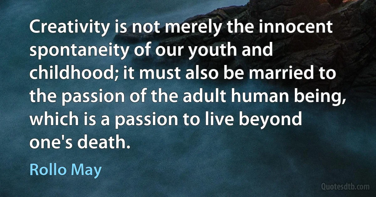 Creativity is not merely the innocent spontaneity of our youth and childhood; it must also be married to the passion of the adult human being, which is a passion to live beyond one's death. (Rollo May)