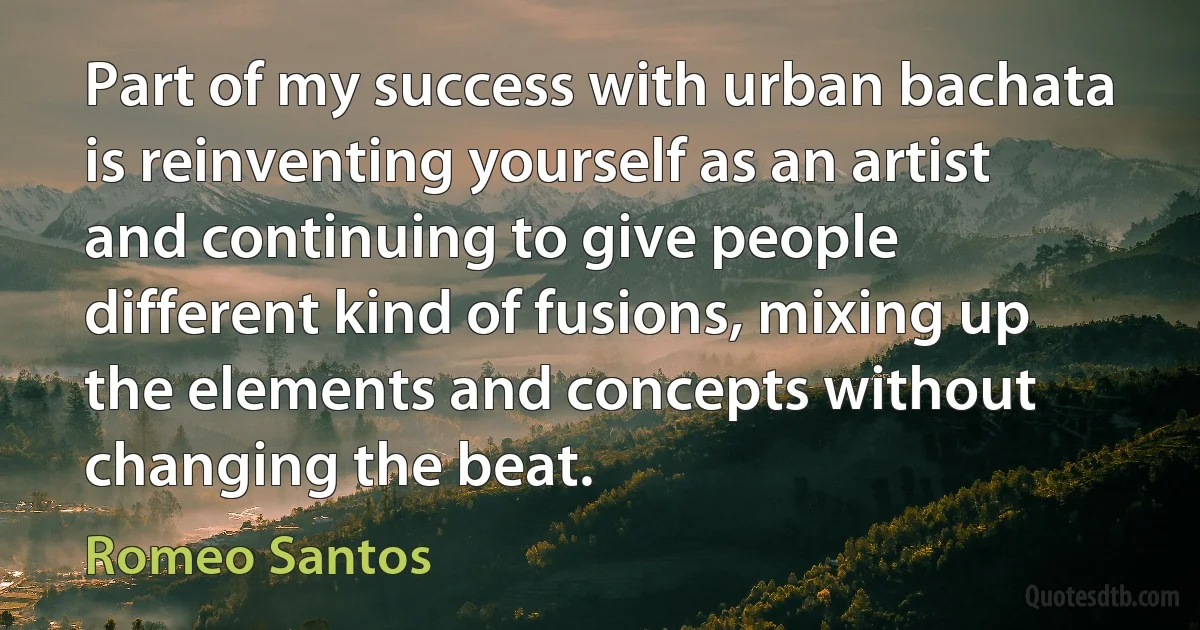 Part of my success with urban bachata is reinventing yourself as an artist and continuing to give people different kind of fusions, mixing up the elements and concepts without changing the beat. (Romeo Santos)