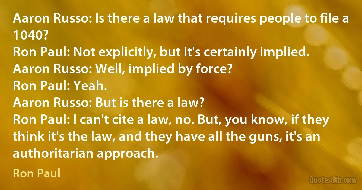 Aaron Russo: Is there a law that requires people to file a 1040?
Ron Paul: Not explicitly, but it's certainly implied.
Aaron Russo: Well, implied by force?
Ron Paul: Yeah.
Aaron Russo: But is there a law?
Ron Paul: I can't cite a law, no. But, you know, if they think it's the law, and they have all the guns, it's an authoritarian approach. (Ron Paul)