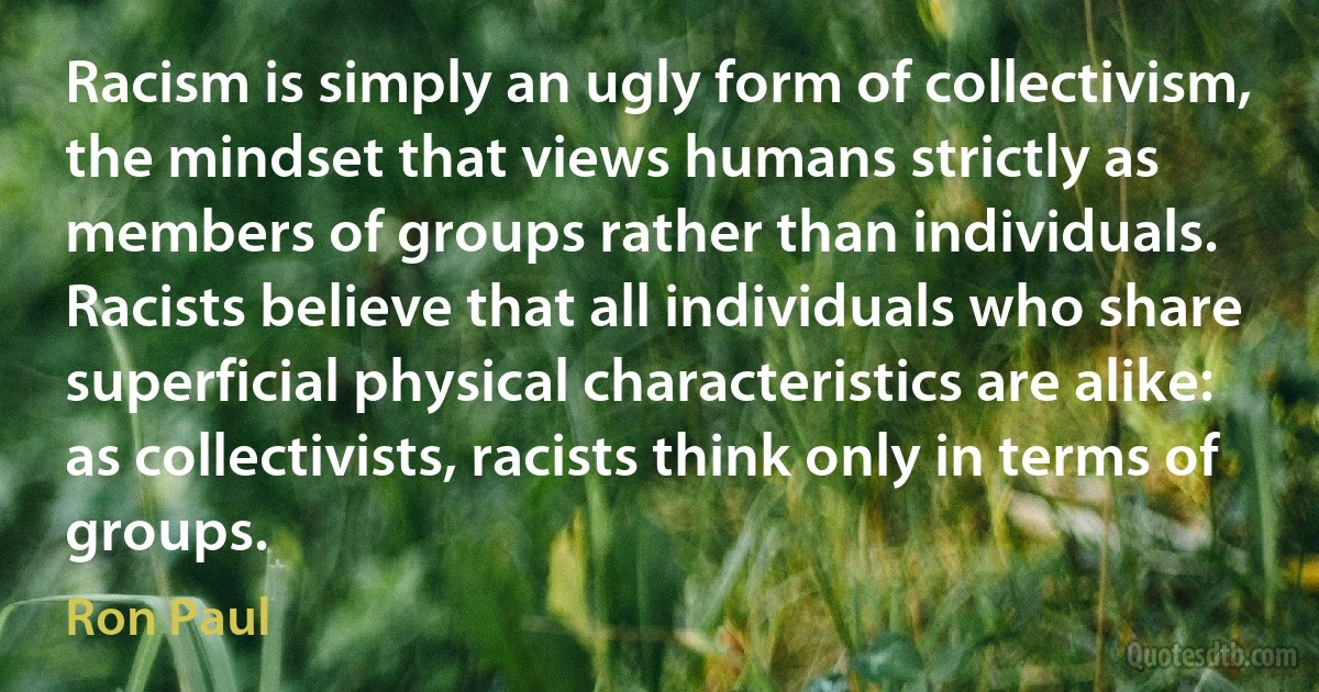 Racism is simply an ugly form of collectivism, the mindset that views humans strictly as members of groups rather than individuals. Racists believe that all individuals who share superficial physical characteristics are alike: as collectivists, racists think only in terms of groups. (Ron Paul)