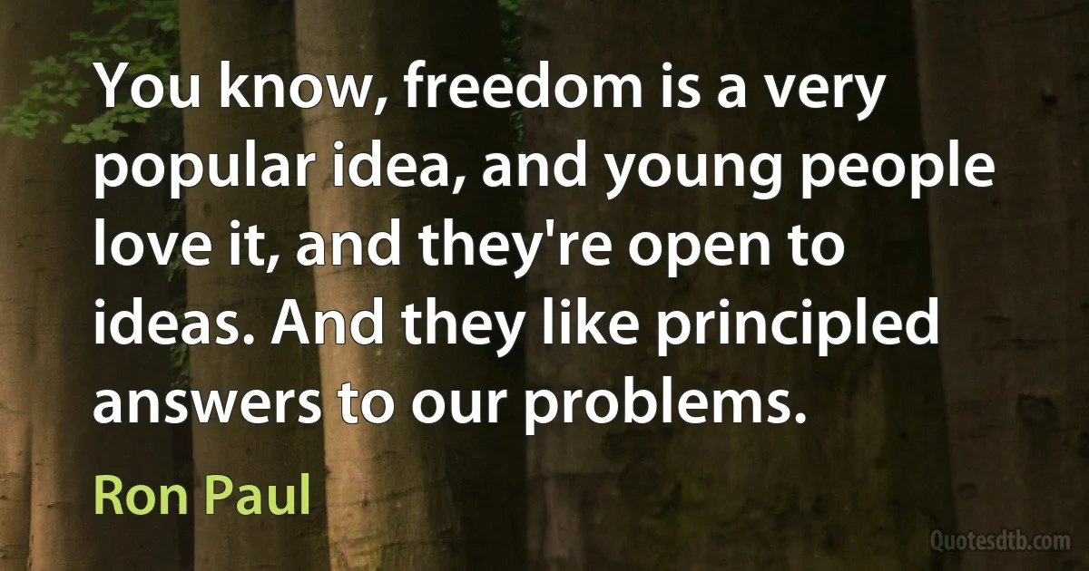 You know, freedom is a very popular idea, and young people love it, and they're open to ideas. And they like principled answers to our problems. (Ron Paul)