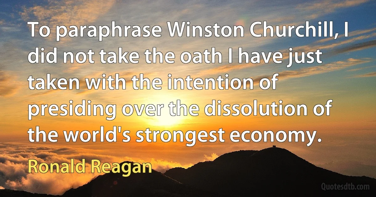 To paraphrase Winston Churchill, I did not take the oath I have just taken with the intention of presiding over the dissolution of the world's strongest economy. (Ronald Reagan)