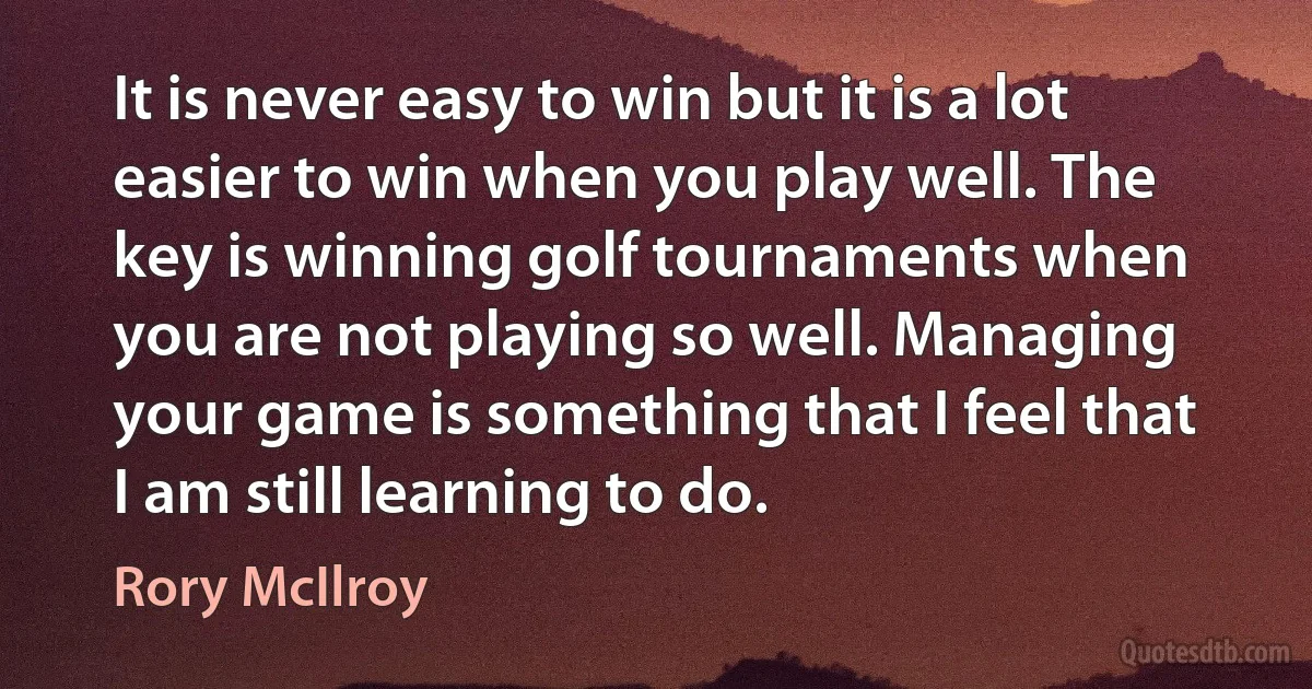 It is never easy to win but it is a lot easier to win when you play well. The key is winning golf tournaments when you are not playing so well. Managing your game is something that I feel that I am still learning to do. (Rory McIlroy)