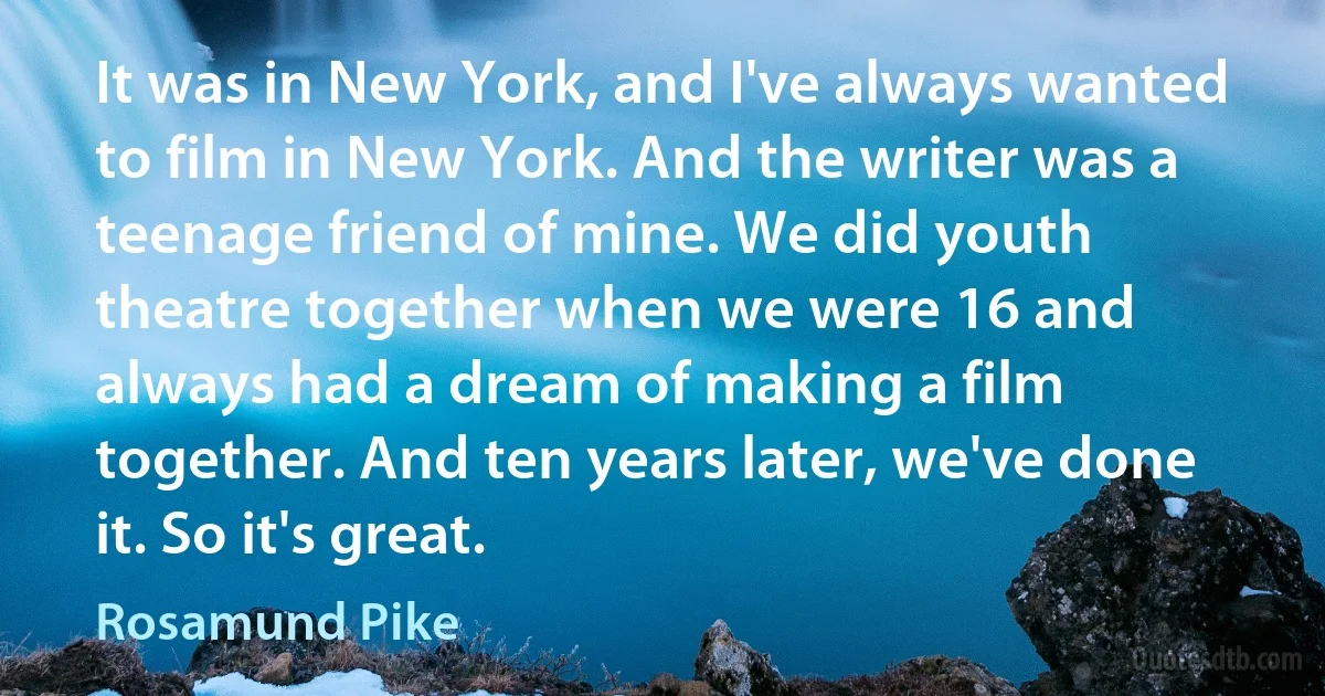 It was in New York, and I've always wanted to film in New York. And the writer was a teenage friend of mine. We did youth theatre together when we were 16 and always had a dream of making a film together. And ten years later, we've done it. So it's great. (Rosamund Pike)