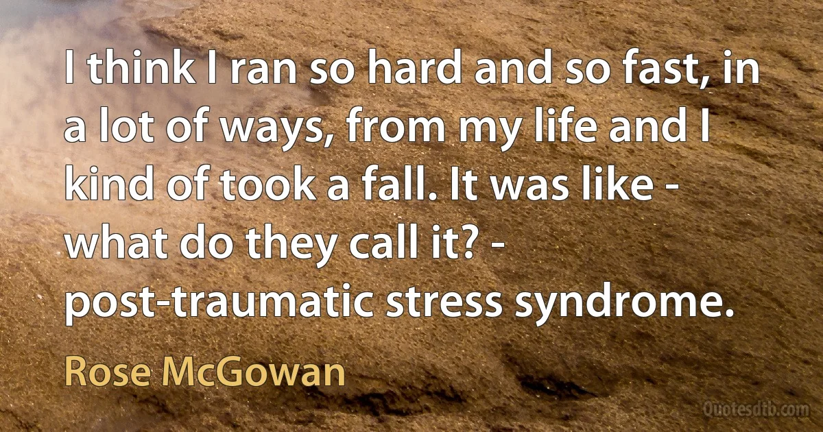 I think I ran so hard and so fast, in a lot of ways, from my life and I kind of took a fall. It was like - what do they call it? - post-traumatic stress syndrome. (Rose McGowan)