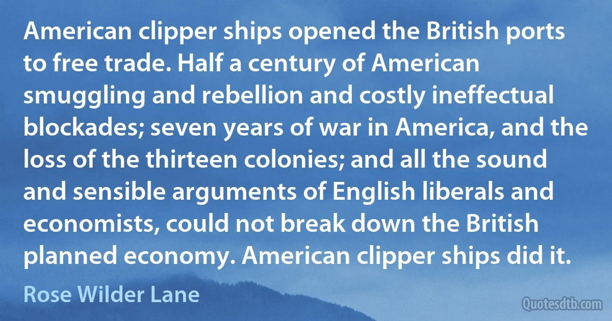 American clipper ships opened the British ports to free trade. Half a century of American smuggling and rebellion and costly ineffectual blockades; seven years of war in America, and the loss of the thirteen colonies; and all the sound and sensible arguments of English liberals and economists, could not break down the British planned economy. American clipper ships did it. (Rose Wilder Lane)