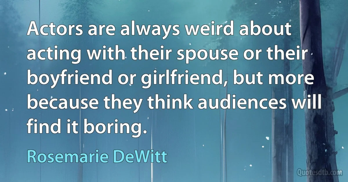 Actors are always weird about acting with their spouse or their boyfriend or girlfriend, but more because they think audiences will find it boring. (Rosemarie DeWitt)