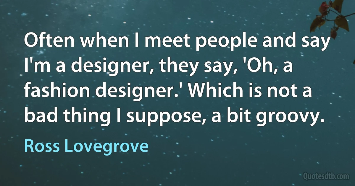 Often when I meet people and say I'm a designer, they say, 'Oh, a fashion designer.' Which is not a bad thing I suppose, a bit groovy. (Ross Lovegrove)