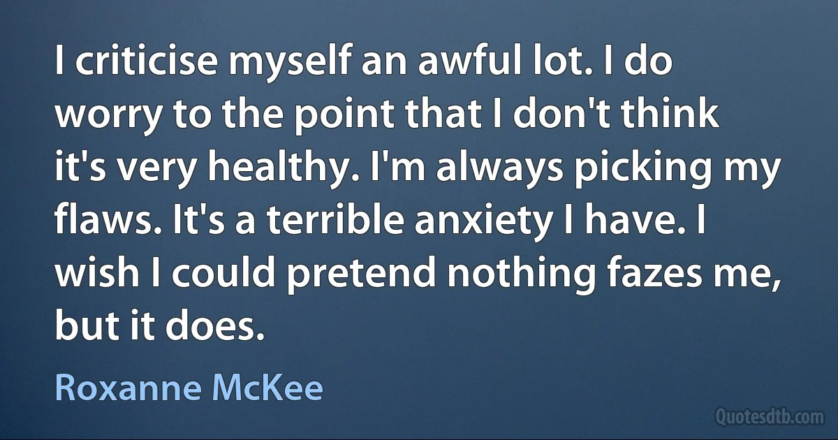 I criticise myself an awful lot. I do worry to the point that I don't think it's very healthy. I'm always picking my flaws. It's a terrible anxiety I have. I wish I could pretend nothing fazes me, but it does. (Roxanne McKee)