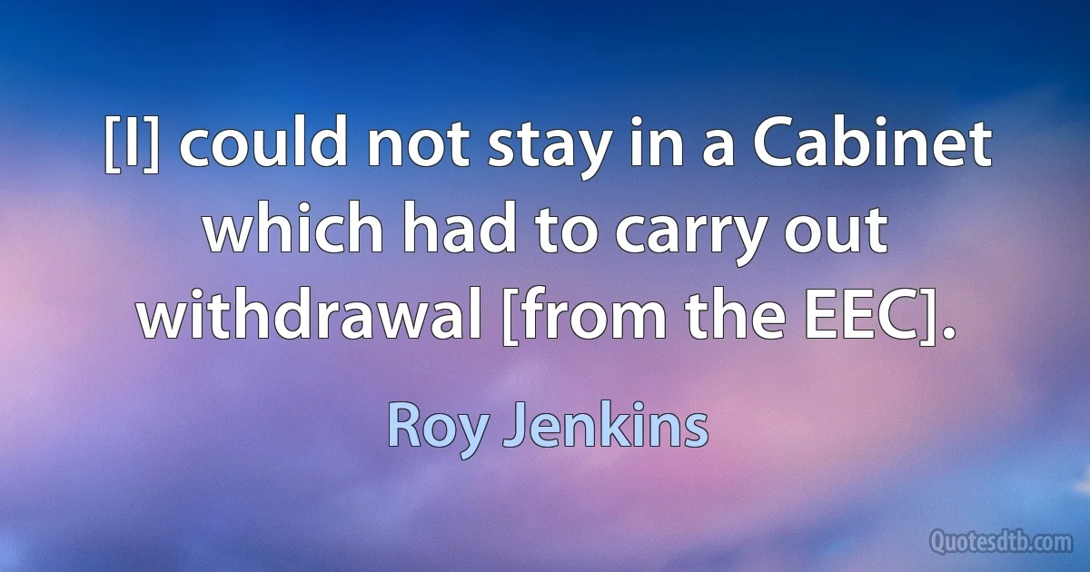 [I] could not stay in a Cabinet which had to carry out withdrawal [from the EEC]. (Roy Jenkins)