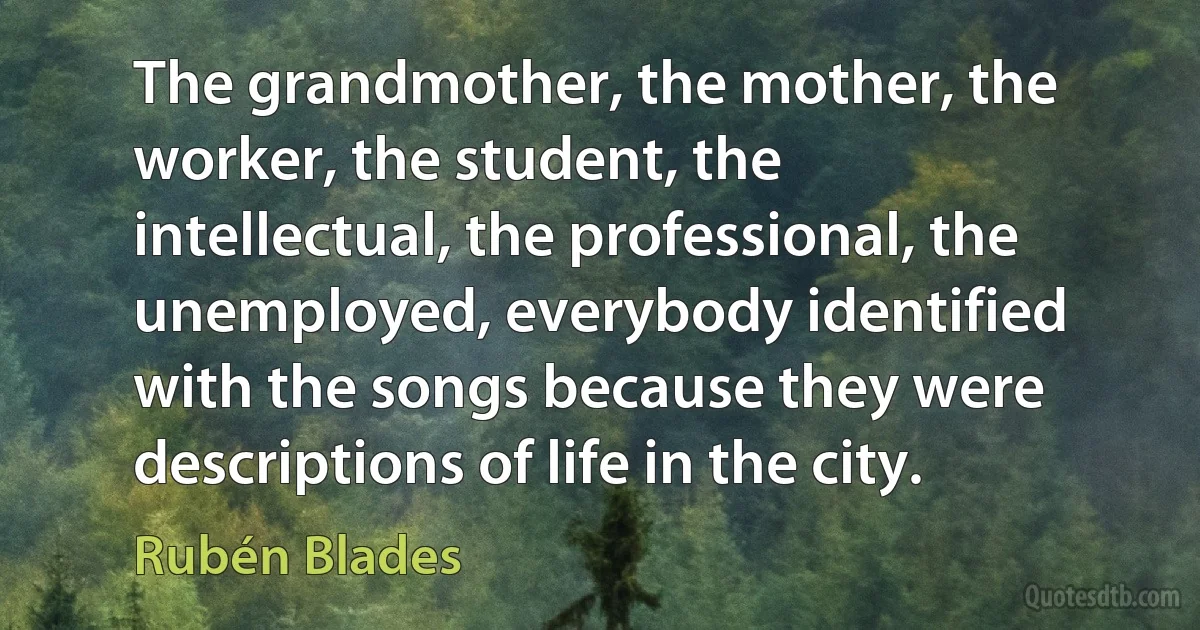 The grandmother, the mother, the worker, the student, the intellectual, the professional, the unemployed, everybody identified with the songs because they were descriptions of life in the city. (Rubén Blades)