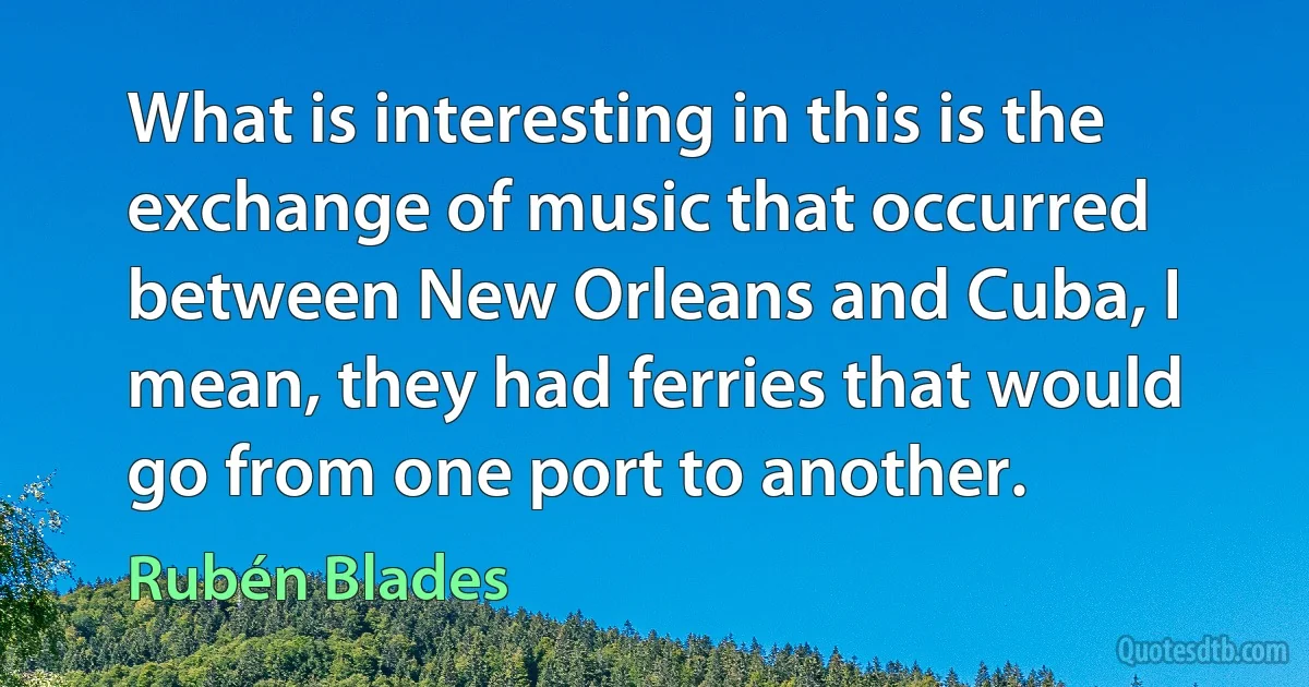 What is interesting in this is the exchange of music that occurred between New Orleans and Cuba, I mean, they had ferries that would go from one port to another. (Rubén Blades)