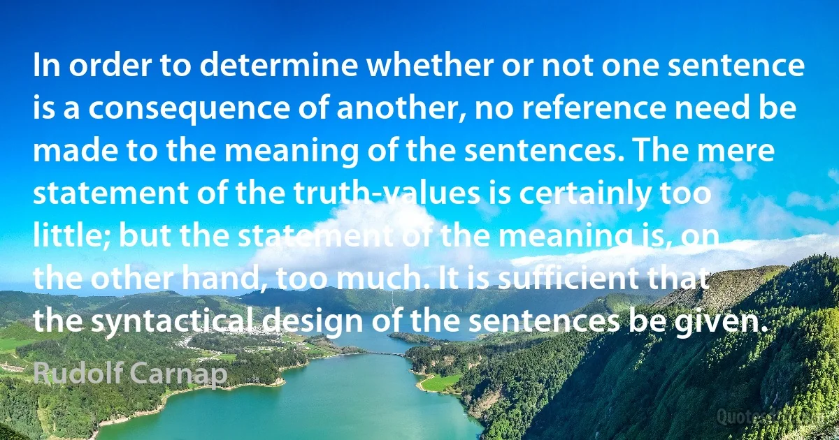 In order to determine whether or not one sentence is a consequence of another, no reference need be made to the meaning of the sentences. The mere statement of the truth-values is certainly too little; but the statement of the meaning is, on the other hand, too much. It is sufficient that the syntactical design of the sentences be given. (Rudolf Carnap)