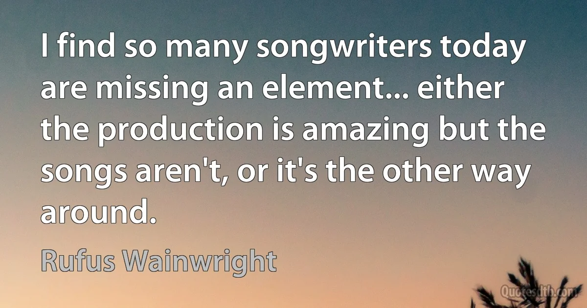 I find so many songwriters today are missing an element... either the production is amazing but the songs aren't, or it's the other way around. (Rufus Wainwright)