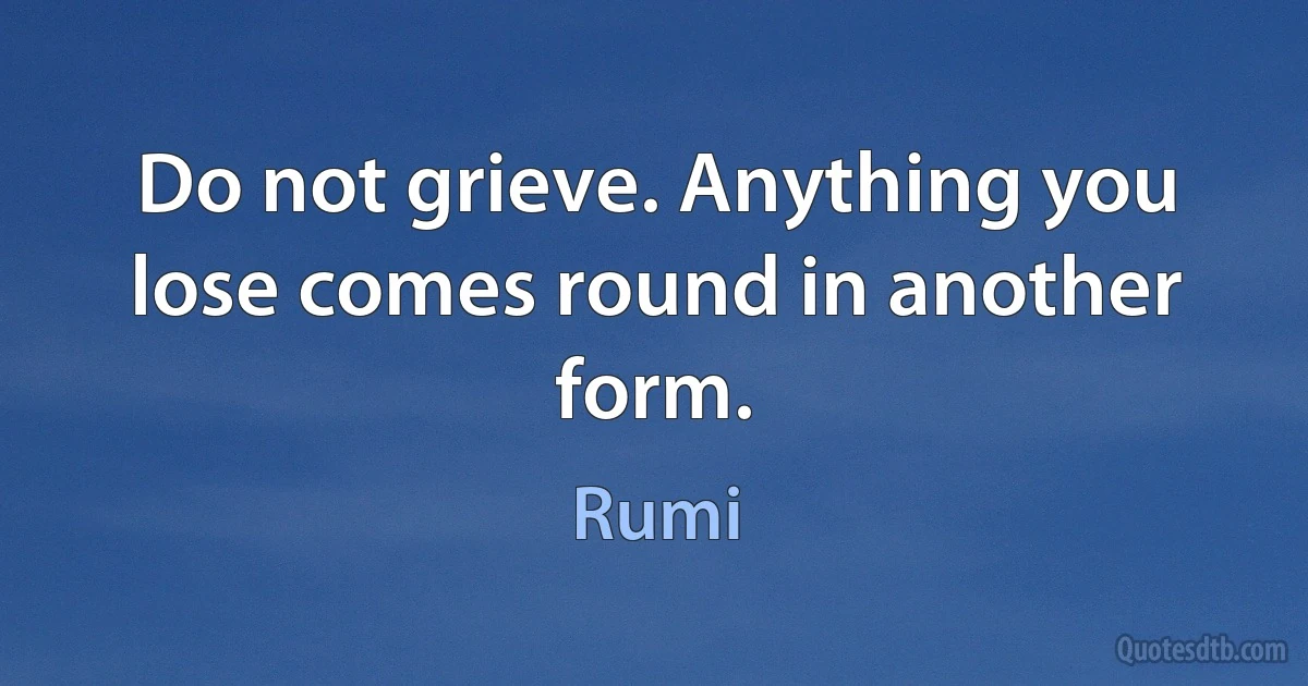 Do not grieve. Anything you lose comes round in another form. (Rumi)