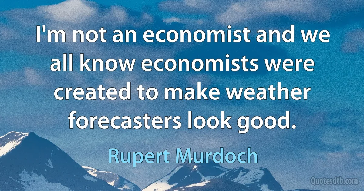 I'm not an economist and we all know economists were created to make weather forecasters look good. (Rupert Murdoch)