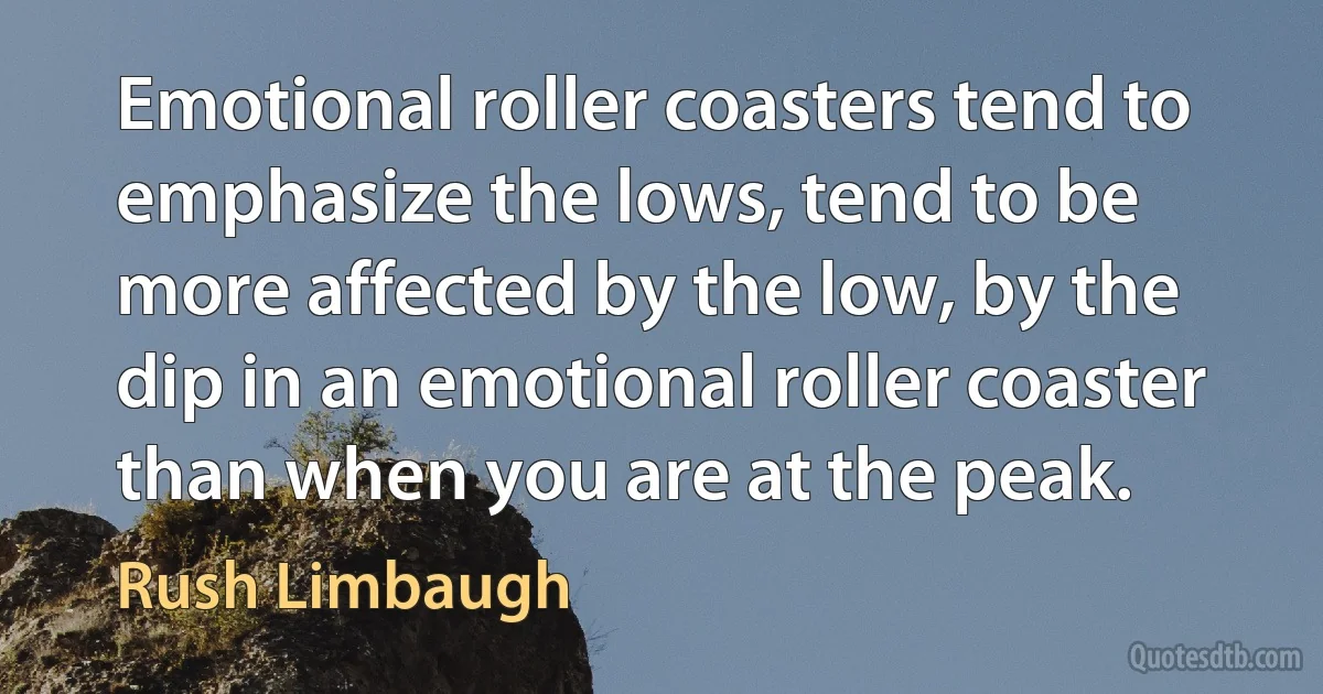 Emotional roller coasters tend to emphasize the lows, tend to be more affected by the low, by the dip in an emotional roller coaster than when you are at the peak. (Rush Limbaugh)