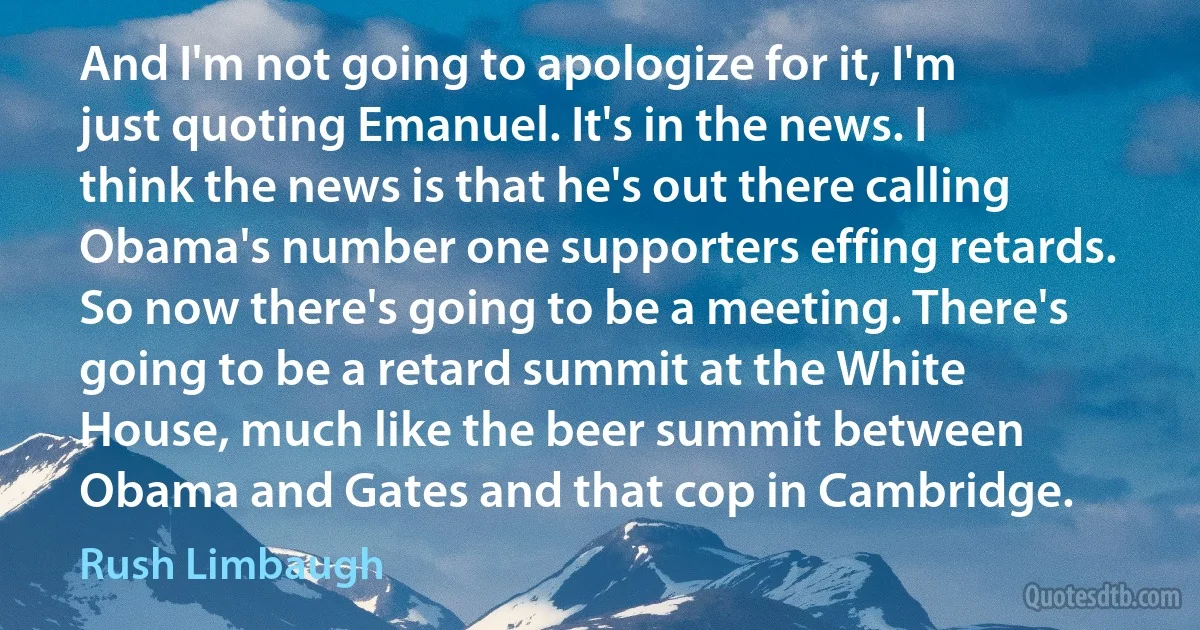 And I'm not going to apologize for it, I'm just quoting Emanuel. It's in the news. I think the news is that he's out there calling Obama's number one supporters effing retards. So now there's going to be a meeting. There's going to be a retard summit at the White House, much like the beer summit between Obama and Gates and that cop in Cambridge. (Rush Limbaugh)