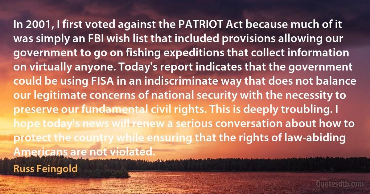 In 2001, I first voted against the PATRIOT Act because much of it was simply an FBI wish list that included provisions allowing our government to go on fishing expeditions that collect information on virtually anyone. Today's report indicates that the government could be using FISA in an indiscriminate way that does not balance our legitimate concerns of national security with the necessity to preserve our fundamental civil rights. This is deeply troubling. I hope today's news will renew a serious conversation about how to protect the country while ensuring that the rights of law-abiding Americans are not violated. (Russ Feingold)