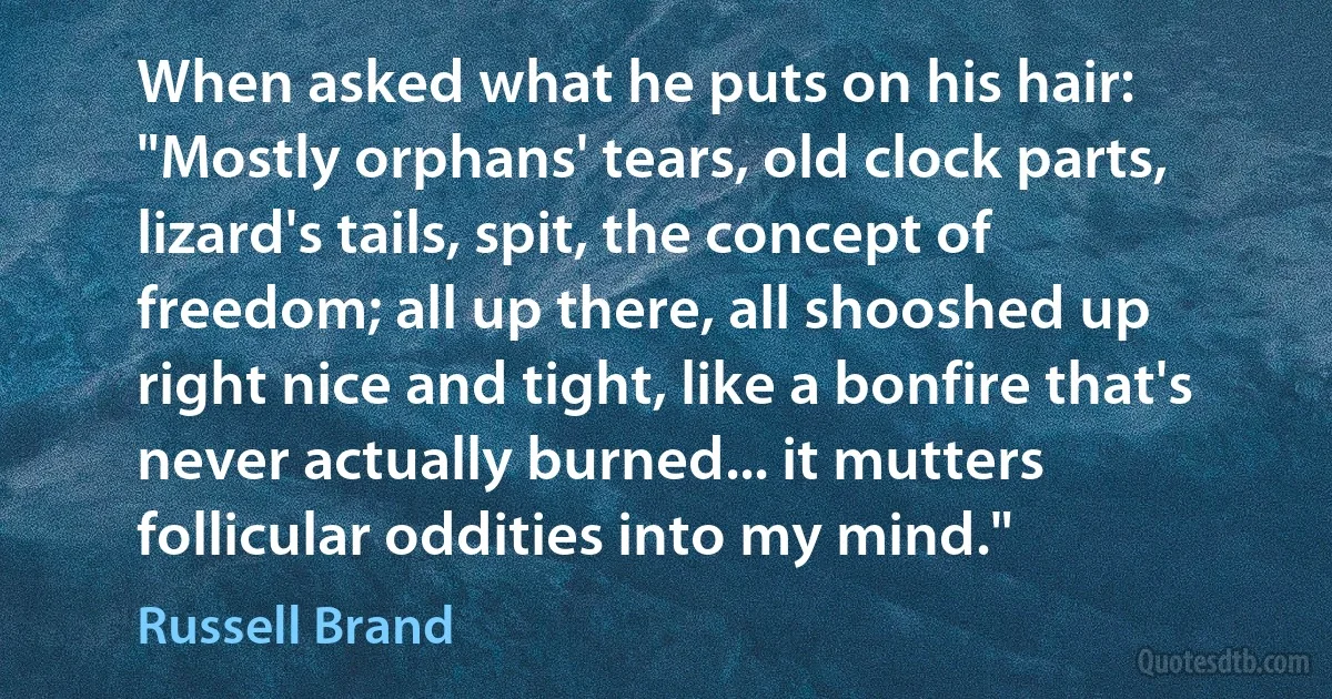 When asked what he puts on his hair: "Mostly orphans' tears, old clock parts, lizard's tails, spit, the concept of freedom; all up there, all shooshed up right nice and tight, like a bonfire that's never actually burned... it mutters follicular oddities into my mind." (Russell Brand)