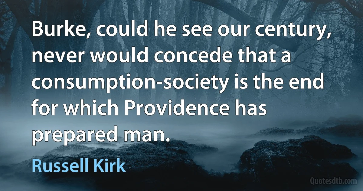 Burke, could he see our century, never would concede that a consumption-society is the end for which Providence has prepared man. (Russell Kirk)