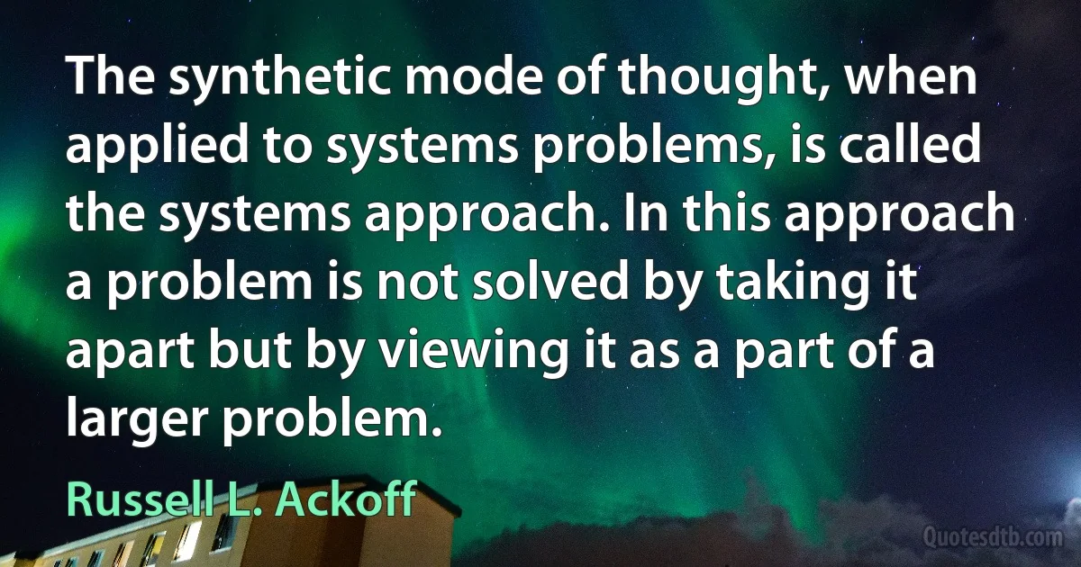 The synthetic mode of thought, when applied to systems problems, is called the systems approach. In this approach a problem is not solved by taking it apart but by viewing it as a part of a larger problem. (Russell L. Ackoff)