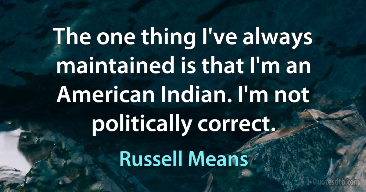 The one thing I've always maintained is that I'm an American Indian. I'm not politically correct. (Russell Means)