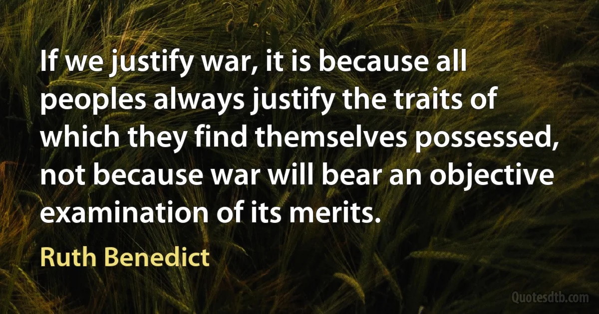 If we justify war, it is because all peoples always justify the traits of which they find themselves possessed, not because war will bear an objective examination of its merits. (Ruth Benedict)