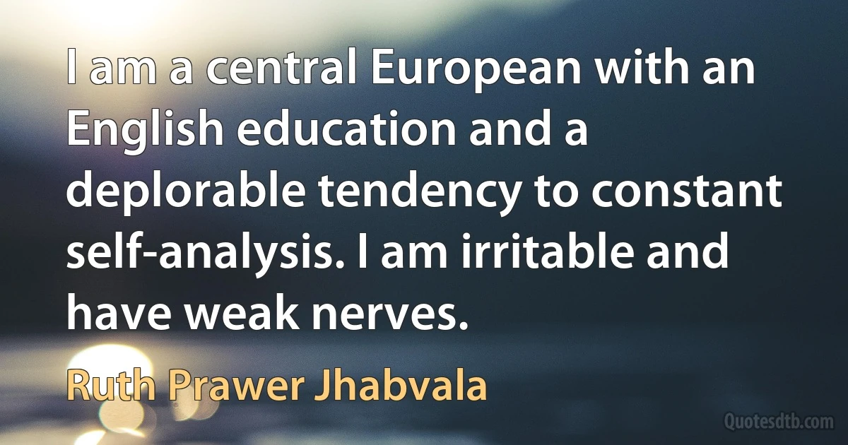 I am a central European with an English education and a deplorable tendency to constant self-analysis. I am irritable and have weak nerves. (Ruth Prawer Jhabvala)