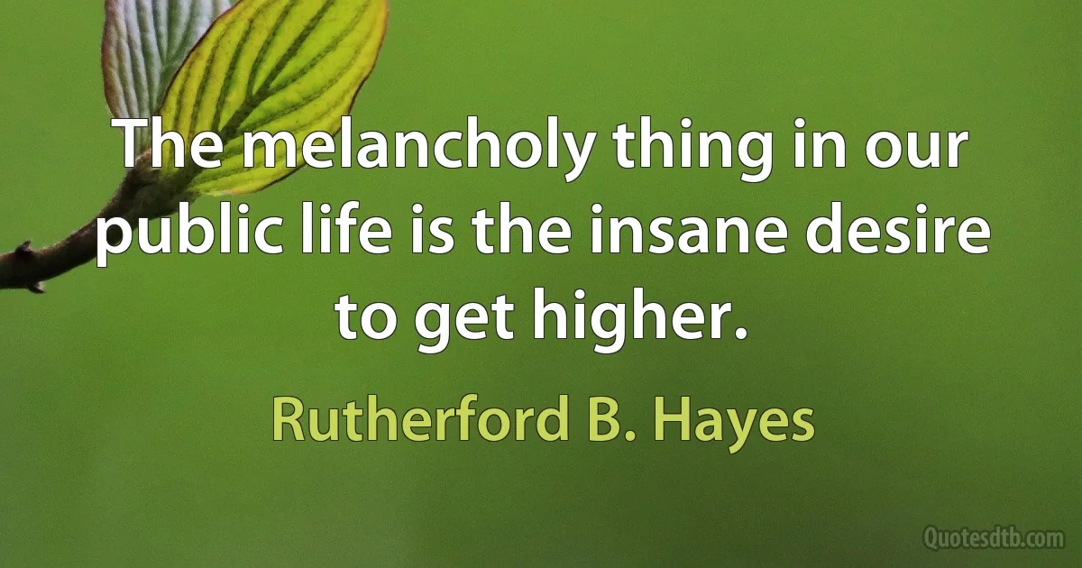 The melancholy thing in our public life is the insane desire to get higher. (Rutherford B. Hayes)