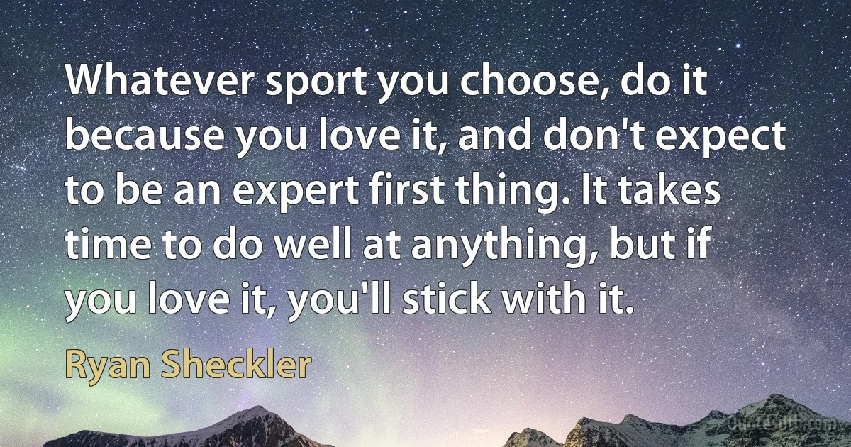 Whatever sport you choose, do it because you love it, and don't expect to be an expert first thing. It takes time to do well at anything, but if you love it, you'll stick with it. (Ryan Sheckler)