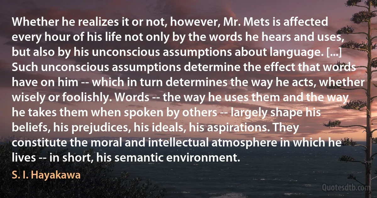 Whether he realizes it or not, however, Mr. Mets is affected every hour of his life not only by the words he hears and uses, but also by his unconscious assumptions about language. [...] Such unconscious assumptions determine the effect that words have on him -- which in turn determines the way he acts, whether wisely or foolishly. Words -- the way he uses them and the way he takes them when spoken by others -- largely shape his beliefs, his prejudices, his ideals, his aspirations. They constitute the moral and intellectual atmosphere in which he lives -- in short, his semantic environment. (S. I. Hayakawa)