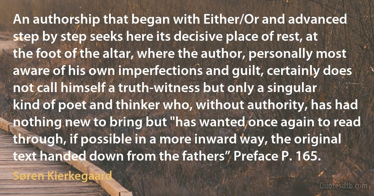 An authorship that began with Either/Or and advanced step by step seeks here its decisive place of rest, at the foot of the altar, where the author, personally most aware of his own imperfections and guilt, certainly does not call himself a truth-witness but only a singular kind of poet and thinker who, without authority, has had nothing new to bring but "has wanted once again to read through, if possible in a more inward way, the original text handed down from the fathers” Preface P. 165. (Søren Kierkegaard)