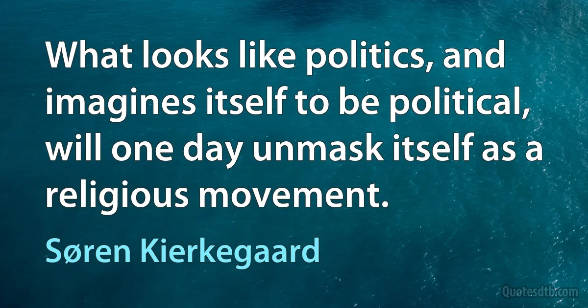 What looks like politics, and imagines itself to be political, will one day unmask itself as a religious movement. (Søren Kierkegaard)