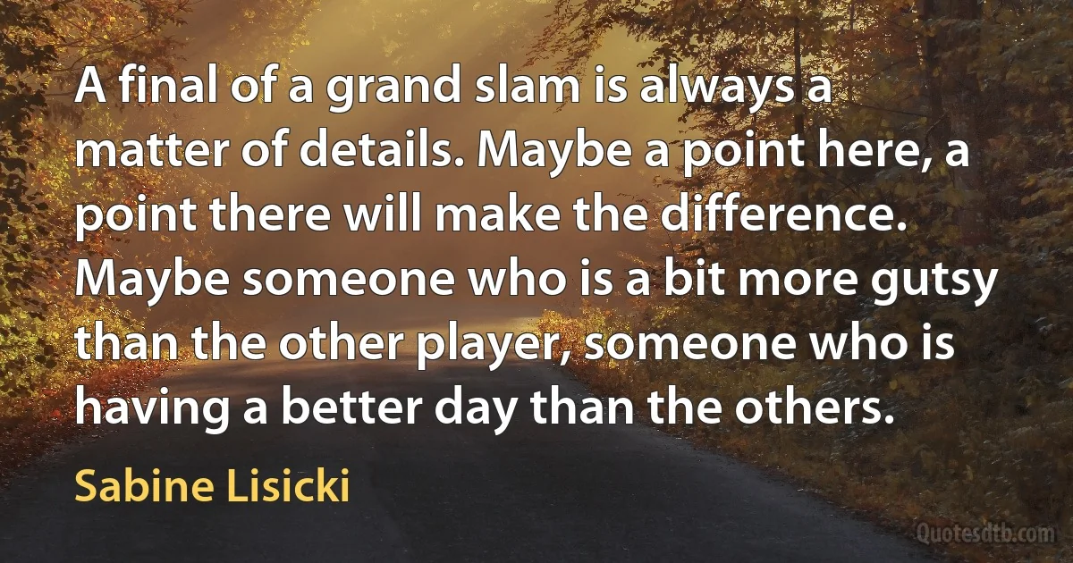 A final of a grand slam is always a matter of details. Maybe a point here, a point there will make the difference. Maybe someone who is a bit more gutsy than the other player, someone who is having a better day than the others. (Sabine Lisicki)