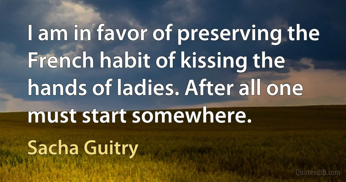 I am in favor of preserving the French habit of kissing the hands of ladies. After all one must start somewhere. (Sacha Guitry)