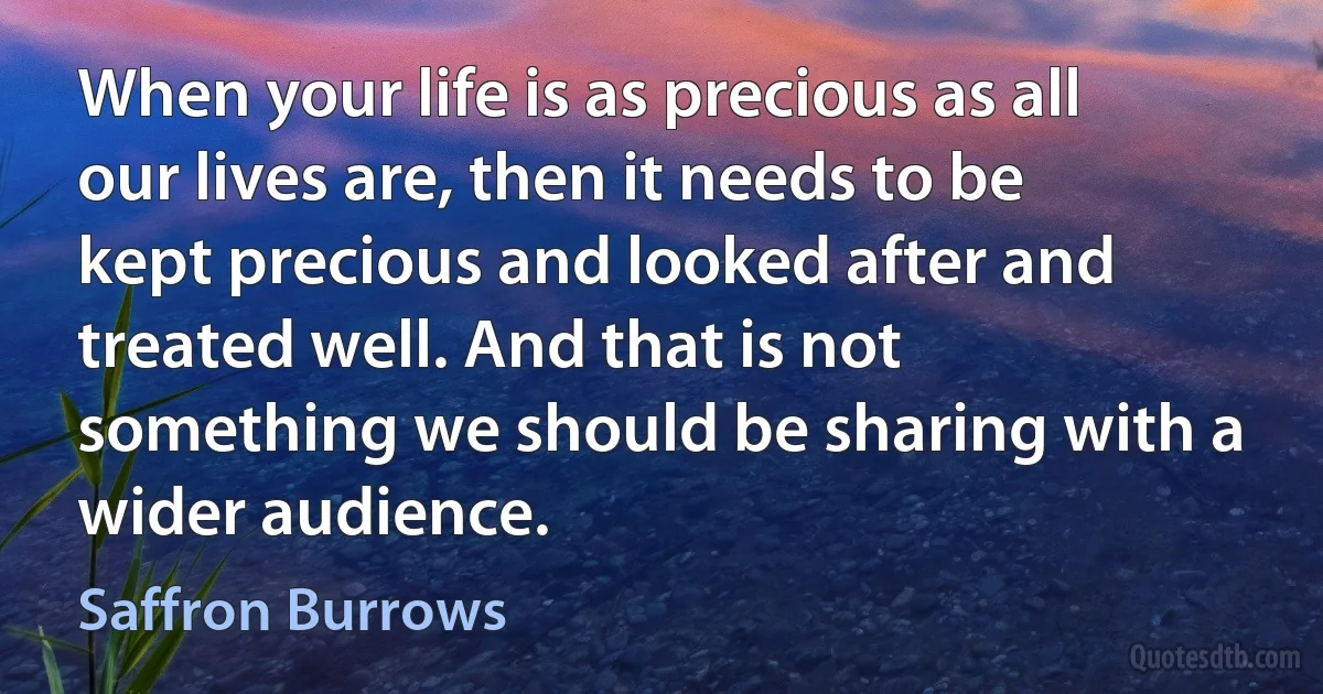 When your life is as precious as all our lives are, then it needs to be kept precious and looked after and treated well. And that is not something we should be sharing with a wider audience. (Saffron Burrows)