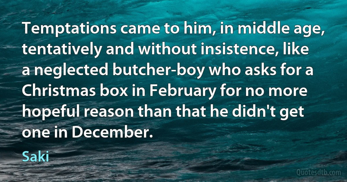 Temptations came to him, in middle age, tentatively and without insistence, like a neglected butcher-boy who asks for a Christmas box in February for no more hopeful reason than that he didn't get one in December. (Saki)