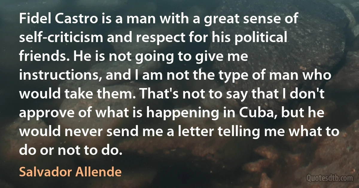 Fidel Castro is a man with a great sense of self-criticism and respect for his political friends. He is not going to give me instructions, and I am not the type of man who would take them. That's not to say that I don't approve of what is happening in Cuba, but he would never send me a letter telling me what to do or not to do. (Salvador Allende)