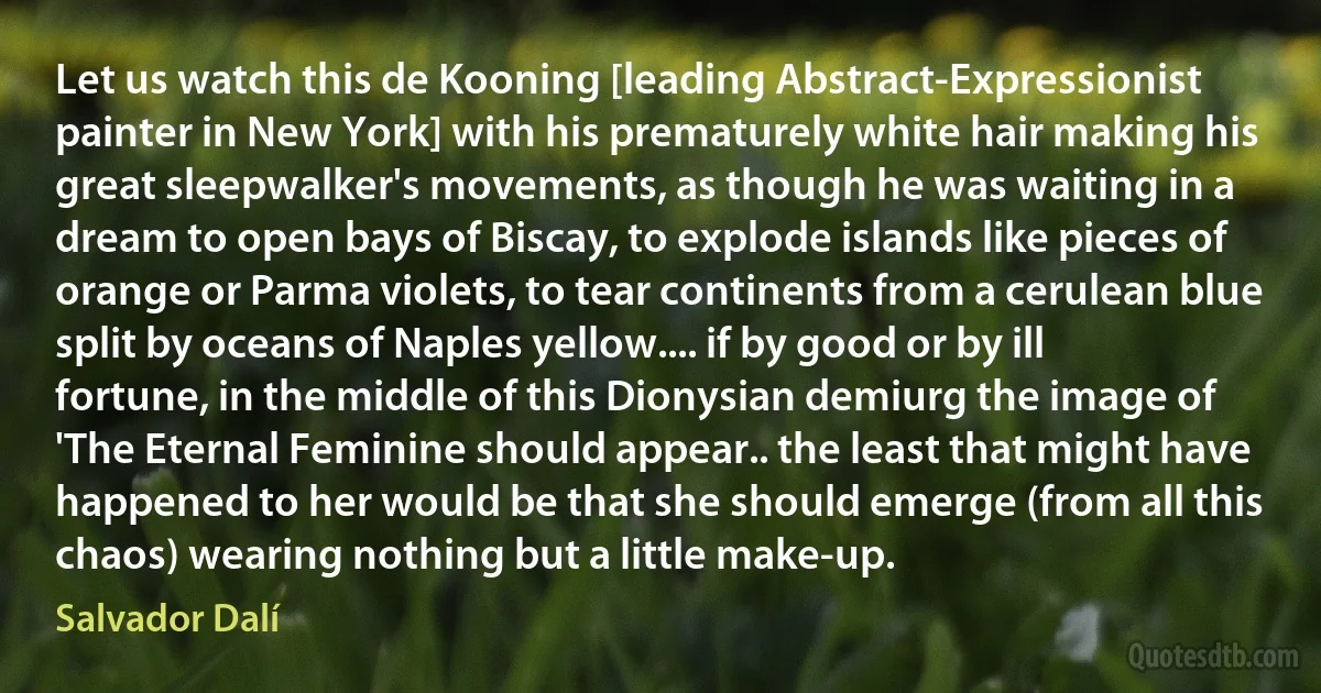 Let us watch this de Kooning [leading Abstract-Expressionist painter in New York] with his prematurely white hair making his great sleepwalker's movements, as though he was waiting in a dream to open bays of Biscay, to explode islands like pieces of orange or Parma violets, to tear continents from a cerulean blue split by oceans of Naples yellow.... if by good or by ill fortune, in the middle of this Dionysian demiurg the image of 'The Eternal Feminine should appear.. the least that might have happened to her would be that she should emerge (from all this chaos) wearing nothing but a little make-up. (Salvador Dalí)